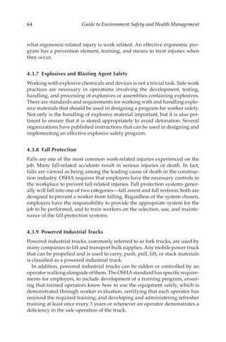 64 Guide to Environment Safety and Health Management
what ergonomic-­
related injury is work related. An effective ergonomic pro-
gram has a prevention element, training, and means to treat injuries when
they occur.
4.3.7 
Explosives and Blasting Agent Safety
Working with explosive chemicals and devices is not a trivial task. Safe work
practices are necessary in operations involving the development, testing,
handling, and processing of explosives or assemblies containing explosives.
There are standards and requirements for working with and handling explo-
sive materials that should be used in designing a program for worker safety.
Not only is the handling of explosive material important, but it is also per-
tinent to ensure that it is stored appropriately to avoid detonation. Several
organizations have published instructions that can be used in designing and
implementing an effective explosive safety program.
4.3.8 Fall Protection
Falls are one of the most common work-­
related injuries experienced on the
job. Many fall-­
related accidents result in serious injuries or death. In fact,
falls are viewed as being among the leading cause of death in the construc-
tion industry. OSHA requires that employers have the necessary controls in
the workplace to prevent fall-­
related injuries. Fall protection systems gener-
ally will fall into one of two categories—fall arrest and fall restrain; both are
designed to prevent a worker from falling. Regardless of the system chosen,
employers have the responsibility to provide the appropriate system for the
job to be performed, and to train workers on the selection, use, and mainte-
nance of the fall protection systems.
4.3.9 
Powered Industrial Trucks
Powered industrial trucks, commonly referred to as fork trucks, are used by
many companies to lift and transport bulk supplies. Any mobile power truck
that can be propelled and is used to carry, push, pull, lift, or stack materials
is classified as a powered industrial truck.
In addition, powered industrial trucks can be ridden or controlled by an
operator walking alongside of them. The OSHA standard has specific require-
ments for employers, to include development of a training program, ensur-
ing that trained operators know how to use the equipment safely, which is
demonstrated through worker evaluation, certifying that each operator has
received the required training, and developing and administering refresher
training at least once every 3 years or whenever an operator demonstrates a
deficiency in the safe operation of the truck.
 