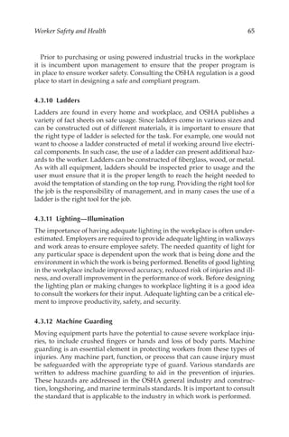 65
Worker Safety and Health
Prior to purchasing or using powered industrial trucks in the workplace
it is incumbent upon management to ensure that the proper program is
in place to ensure worker safety. Consulting the OSHA regulation is a good
place to start in designing a safe and compliant program.
4.3.10 Ladders
Ladders are found in every home and workplace, and OSHA publishes a
variety of fact sheets on safe usage. Since ladders come in various sizes and
can be constructed out of different materials, it is important to ensure that
the right type of ladder is selected for the task. For example, one would not
want to choose a ladder constructed of metal if working around live electri-
cal components. In such case, the use of a ladder can present additional haz-
ards to the worker. Ladders can be constructed of fiberglass, wood, or metal.
As with all equipment, ladders should be inspected prior to usage and the
user must ensure that it is the proper length to reach the height needed to
avoid the temptation of standing on the top rung. Providing the right tool for
the job is the responsibility of management, and in many cases the use of a
ladder is the right tool for the job.
4.3.11 Lighting—Illumination
The importance of having adequate lighting in the workplace is often under-
estimated. Employers are required to provide adequate lighting in walkways
and work areas to ensure employee safety. The needed quantity of light for
any particular space is dependent upon the work that is being done and the
environment in which the work is being performed. Benefits of good lighting
in the workplace include improved accuracy, reduced risk of injuries and ill-
ness, and overall improvement in the performance of work. Before designing
the lighting plan or making changes to workplace lighting it is a good idea
to consult the workers for their input. Adequate lighting can be a critical ele-
ment to improve productivity, safety, and security.
4.3.12 Machine Guarding
Moving equipment parts have the potential to cause severe workplace inju-
ries, to include crushed fingers or hands and loss of body parts. Machine
guarding is an essential element in protecting workers from these types of
injuries. Any machine part, function, or process that can cause injury must
be safeguarded with the appropriate type of guard. Various standards are
written to address machine guarding to aid in the prevention of injuries.
These hazards are addressed in the OSHA general industry and construc-
tion, longshoring, and marine terminals standards. It is important to consult
the standard that is applicable to the industry in which work is performed.
 