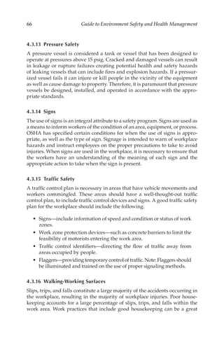 66 Guide to Environment Safety and Health Management
4.3.13 Pressure Safety
A pressure vessel is considered a tank or vessel that has been designed to
operate at pressures above 15 psig. Cracked and damaged vessels can result
in leakage or rupture failures creating potential health and safety hazards
of leaking vessels that can include fires and explosion hazards. If a pressur-
ized vessel fails it can injure or kill people in the vicinity of the equipment
as well as cause damage to property. Therefore, it is paramount that pressure
vessels be designed, installed, and operated in accordance with the appro-
priate standards.
4.3.14 Signs
The use of signs is an integral attribute to a safety program. Signs are used as
a means to inform workers of the condition of an area, equipment, or process.
OSHA has specified certain conditions for when the use of signs is appro-
priate, as well as the type of sign. Signage is intended to warn of workplace
hazards and instruct employees on the proper precautions to take to avoid
injuries. When signs are used in the workplace, it is necessary to ensure that
the workers have an understanding of the meaning of each sign and the
appropriate action to take when the sign is present.
4.3.15 Traffic Safety
A traffic control plan is necessary in areas that have vehicle movements and
workers commingled. These areas should have a well-­
thought-­
out traffic
control plan, to include traffic control devices and signs. A good traffic safety
plan for the workplace should include the following.
•	 Signs—include information of speed and condition or status of work
zones.
•	 Work zone protection devices—such as concrete barriers to limit the
feasibility of motorists entering the work area.
•	 Traffic control identifiers—directing the flow of traffic away from
areas occupied by people.
•	 Flaggers—providing temporary control of traffic. Note: Flaggers should
be illuminated and trained on the use of proper signaling methods.
4.3.16 Walking-­Working Surfaces
Slips, trips, and falls constitute a large majority of the accidents occurring in
the workplace, resulting in the majority of workplace injuries. Poor house-
keeping accounts for a large percentage of slips, trips, and falls within the
work area. Work practices that include good housekeeping can be a great
 