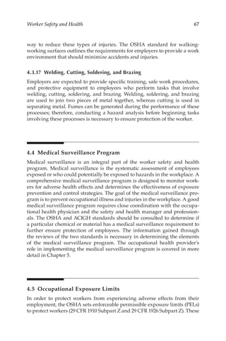 67
Worker Safety and Health
way to reduce these types of injuries. The OSHA standard for walking-­
working surfaces outlines the requirements for employers to provide a work
environment that should minimize accidents and injuries.
4.3.17 
Welding, Cutting, Soldering, and Brazing
Employers are expected to provide specific training, safe work procedures,
and protective equipment to employees who perform tasks that involve
welding, cutting, soldering, and brazing. Welding, soldering, and brazing
are used to join two pieces of metal together, whereas cutting is used in
separating metal. Fumes can be generated during the performance of these
processes; therefore, conducting a hazard analysis before beginning tasks
involving these processes is necessary to ensure protection of the worker.
4.4 
Medical Surveillance Program
Medical surveillance is an integral part of the worker safety and health
program. Medical surveillance is the systematic assessment of employees
exposed or who could potentially be exposed to hazards in the workplace. A
comprehensive medical surveillance program is designed to monitor work-
ers for adverse health effects and determines the effectiveness of exposure
prevention and control strategies. The goal of the medical surveillance pro-
gram is to prevent occupational illness and injuries in the workplace. A good
medical surveillance program requires close coordination with the occupa-
tional health physician and the safety and health manager and profession-
als. The OSHA and ACIGH standards should be consulted to determine if
a particular chemical or material has a medical surveillance requirement to
further ensure protection of employees. The information gained through
the reviews of the two standards is necessary in determining the elements
of the medical surveillance program. The occupational health provider’s
role in implementing the medical surveillance program is covered in more
detail in Chapter 5.
4.5 
Occupational Exposure Limits
In order to protect workers from experiencing adverse effects from their
employment, the OSHA sets enforceable permissible exposure limits (PELs)
to protect workers (29 CFR 1910 Subpart Z and 29 CFR 1926 Subpart Z). These
 