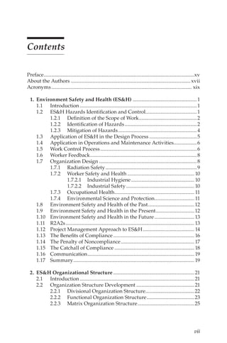 vii
Contents
Preface......................................................................................................................xv
About the Authors..............................................................................................xvii
Acronyms.............................................................................................................. xix
	 1.	 Environment Safety and Health (ES&H)...................................................1
1.1	Introduction............................................................................................1
1.2	 ES&H Hazards Identification and Control........................................1
1.2.1	 Definition of the Scope of Work..............................................2
1.2.2	 Identification of Hazards.........................................................2
1.2.3	 Mitigation of Hazards..............................................................4
1.3	 Application of ES&H in the Design Process......................................5
1.4	 Application in Operations and Maintenance Activities...................6
1.5	 Work Control Process............................................................................6
1.6	 Worker Feedback....................................................................................8
1.7	 Organization Design.............................................................................8
1.7.1	 Radiation Safety........................................................................9
1.7.2	 Worker Safety and Health..................................................... 10
1.7.2.1	 Industrial Hygiene.................................................. 10
1.7.2.2	 Industrial Safety...................................................... 10
1.7.3	 Occupational Health............................................................... 11
1.7.4	 Environmental Science and Protection............................... 11
1.8	 Environment Safety and Health of the Past.....................................12
1.9	 Environment Safety and Health in the Present...............................12
1.10	 Environment Safety and Health in the Future................................13
1.11	R2A2s.....................................................................................................13
1.12	 Project Management Approach to ES&H......................................... 14
1.13	 The Benefits of Compliance................................................................ 16
1.14	 The Penalty of Noncompliance..........................................................17
1.15	 The Catchall of Compliance...............................................................18
1.16	Communication....................................................................................19
1.17	Summary...............................................................................................19
	 2.	 ES&H Organizational Structure................................................................21
2.1	Introduction..........................................................................................21
2.2	 Organization Structure Development..............................................21
2.2.1	 Divisional Organization Structure.......................................22
2.2.2	 Functional Organization Structure......................................23
2.2.3	 Matrix Organization Structure.............................................25
 