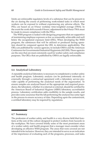 68 Guide to Environment Safety and Health Management
limits are enforceable regulatory levels of a substance that can be present in
the air during the course of performing work-­
related tasks in which most
workers can be exposed to without experiencing any adverse effects. The
PELs are based on an 8-hour workday time-­
weighted average (TWA). In
the event the work shift exceeds 8 hours, adjustment to the 8-hour TWA must
be made to ensure compliance with the PELs.
The WSH program is tasked with designing programs that are supportive
of maintaining employee exposure as low as reasonably achievable and well
below the occupational exposure limit (OEL). When developing the WSH
program, the substances that will be utilized or produced during opera-
tion should be compared against the OEL to determine applicability. The
OELs are published by various agencies, to include OSHA and the American
Conference for Governmental Industrial Hygienists (ACGIH). These agencies
are the ones that are most commonly used for worker safety and compliance
purposes. The OELs that are published by OSHA are legally enforceable.
4.6 Analytical Laboratory
A reputable analytical laboratory is necessary to complement a worker safety
and health program. Laboratory analysis can be performed internally or
externally through a contractual agreement with a laboratory service pro-
vider capable of performing the analytical needs of the organization. To
ensure samples are analyzed based on the appropriate and required proce-
dures, the laboratory, whether it is internal or external, should be certified by
the American Board of Industrial Hygiene (ABIH) laboratory accreditation
process. Laboratory certification adds credibility to the sample results, and
provides some assurance that the lab performing the analyses has some rigor
in the process to ensure accuracy of data. Depending upon the contaminant,
a certified laboratory may be required by regulations.
4.7 Summary
The profession of worker safety and health is a very diverse field that func-
tions at the core of the culture designed to protect workers from hazards in
the workplace. We have covered briefly some of the most prominent areas
of a worker safety and health program that a manager must consider when
developing an effective WSH program. The areas that were covered are not
intended to be inclusive. However, they are intended to serve as an indication
of the importance of evaluating each of the programs, processes, and tasks
 