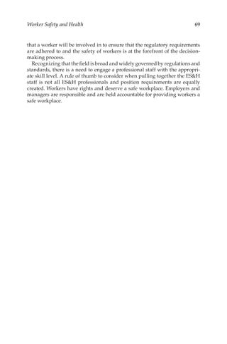 69
Worker Safety and Health
that a worker will be involved in to ensure that the regulatory requirements
are adhered to and the safety of workers is at the forefront of the decision-­
making process.
Recognizing that the field is broad and widely governed by regulations and
standards, there is a need to engage a professional staff with the appropri-
ate skill level. A rule of thumb to consider when pulling together the ESH
staff is not all ESH professionals and position requirements are equally
created. Workers have rights and deserve a safe workplace. Employers and
managers are responsible and are held accountable for providing workers a
safe workplace.
 