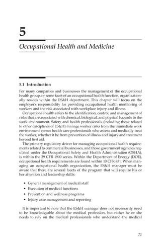 71
5
Occupational Health and Medicine
5.1 Introduction
For many companies and businesses the management of the occupational
health group, or some facet of an occupational health function, organization-
ally resides within the ESH department. This chapter will focus on the
employer’s responsibility for providing occupational health monitoring of
workers and the risk associated with workplace injury and illness.
Occupational health refers to the identification, control, and management of
risks that are associated with chemical, biological, and physical hazards in the
work environment. Safety and health professionals (including those related
to other disciplines of ESH) manage worker risks from the immediate work
environment versus health care professionals who assess and medically treat
the worker, whether it be from prevention of illness and injury and treatment
beyond first aid.
The primary regulatory driver for managing occupational health require-
ments related to commercial businesses, and those government agencies reg-
ulated under the Occupational Safety and Health Administration (OSHA),
is within the 29 CFR 1900 series. Within the Department of Energy (DOE),
occupational health requirements are found within 10 CFR 851. When man-
aging an occupational health organization, the ESH manager must be
aware that there are several facets of the program that will require his or
her attention and leadership skills:
•	 General management of medical staff
•	 Execution of medical functions
•	 Prevention and wellness programs
•	 Injury case management and reporting
It is important to note that the ESH manager does not necessarily need
to be knowledgeable about the medical profession, but rather he or she
needs to rely on the medical professionals who understand the medical
 