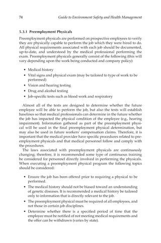 74 Guide to Environment Safety and Health Management
5.3.1 Preemployment Physicals
Preemployment physicals are performed on prospective employees to verify
they are physically capable to perform the job which they were hired to do.
All physical requirements associated with each job should be documented,
up-to-date, and understood by the medical professional performing the
exam. Preemployment physicals generally consist of the following (this will
vary depending upon the work being conducted and company policy):
•	 Medical history
•	 Vital signs and physical exam (may be tailored to type of work to be
performed)
•	 Vision and hearing testing
•	 Drug and alcohol testing
•	 Job-­
specific tests such as blood work and respiratory
Almost all of the tests are designed to determine whether the future
employee will be able to perform the job, but also the tests will establish
baselines so that medical professionals can determine in the future whether
the job has impacted the physical condition of the employee (e.g., hearing
impairment). Information gathered as part of the preemployment physi-
cal will be used in the final preemployment physical determination, but
may also be used in future workers’ compensation claims. Therefore, it is
important that the medical provider have specific procedures related to pre­
employment physicals and that medical personnel follow and comply with
the procedures.
The laws associated with preemployment physicals are continuously
changing; therefore, it is recommended some type of continuous training
be considered for personnel directly involved in performing the physicals.
When executing a preemployment physical program the following topics
should be considered:
•	 Ensure the job has been offered prior to requiring a physical to be
performed.
•	 The medical history should not be biased toward an understanding
of genetic diseases. It is recommended a medical history be tailored
only to information that is directly relevant to the job.
•	 The preemployment physical must be required of all employees, and
not those in certain job disciplines.
•	 Determine whether there is a specified period of time that the
employee must be notified of not meeting medical requirements and
the offer can be withdrawn (varies by state).
 
