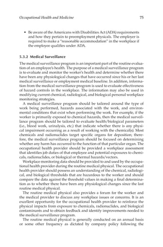 75
Occupational Health and Medicine
•	 Be aware of the Americans with Disabilities Act (ADA) requirements
and how they pertain to preemployment physicals. The employer is
required to make a “reasonable accommodation” in the workplace if
the employee qualifies under ADA.
5.3.2 Medical Surveillance
The medical surveillance program is an important part of the routine evalua-
tion of an employee’s health. The purpose of a medical surveillance program
is to evaluate and monitor the worker’s health and determine whether there
have been any physiological changes that have occurred since his or her last
medical surveillance or employment medical baseline. In addition, informa-
tion from the medical surveillance program is used to evaluate effectiveness
of hazard controls in the workplace. The information may also be used in
modifying current chemical, radiological, and biological personal workplace
monitoring strategies.
A medical surveillance program should be tailored around the type of
work being performed, hazards associated with the work, and environ-
mental conditions that exist when performing the work. For example, if the
worker is primarily exposed to chemical hazards, then the medical surveil-
lance program should be tailored to evaluate health/­
biological parameters
(i.e., blood work, urinalysis, etc.) that indicate whether there is any physi-
cal impairment occurring as a result of working with the chemical(s). Most
chemicals and radionuclides target specific organs for deposition; there-
fore, the medical surveillance program should be focused on determining
whether any harm has occurred to the function of that particular organ. The
occupational health provider should be provided a workplace assessment
that identifies job duties of that employee and potential exposures to chemi-
cals, radionuclides, or biological or thermal hazards/­
vectors.
Workplace monitoring data should be provided to and used by the occupa-
tional health provider during the routine medical physical. The occupational
health provider should possess an understanding of the chemical, radiologi-
cal, and biological thresholds that are hazardous to the worker and should
compare the data against the threshold values in making a final determina-
tion as to whether there have been any physiological changes since the last
routine medical physical.
The routine medical physical also provides a forum for the worker and
the medical provider to discuss any workplace issues or concerns. It is an
excellent opportunity for the occupational health provider to reinforce the
physical impacts from exposure to chemicals, radionuclides, and biological
contaminants and to obtain feedback and identify improvements needed to
the medical surveillance program.
The routine medical physical is generally conducted on an annual basis
or some other frequency as dictated by company policy following the
 