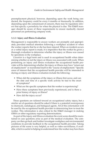 76 Guide to Environment Safety and Health Management
preemployment physical; however, depending upon the work being con-
ducted, the frequency could be every 6 months or biannually. In addition,
depending upon the contaminant of concern, there may be regulatory driv-
ers that specify a periodicity for when the physical is due. The ESH man-
ager should be aware of these requirements to ensure medically cleared
personnel are performing company work.
5.3.3 
Injury and Illness Evaluation
Management is responsible to ensure workers are promptly and appropri-
ately provided medical attention following a workplace accident or when
the worker reports that he or she has been injured. When an incident occurs
or a verbal injury report is made, it is imperative that the worker be given a
thorough evaluation to determine whether the injury or illness was caused
by operations in the workplace.
Causation is a legal term and is used in occupational health when deter-
mining whether or not the injury or illness was associated with work. When
performing an injury and illness evaluation the occupational health pro-
vider will be determining whether the injury or illness may have “arisen out
of employment” or manifested itself in the “course of employment.” Specific
areas of interest that the occupational health provider will be interested in
during an injury and illness evaluation include the following:
•	 When did the symptoms of the injury or illness first occur, and can
the date and time of a specific work activity be tied to the onset
of symptoms?
•	 What are the specific symptoms that the worker is experiencing?
•	 Have these symptoms been previously experienced, and is there a
prior history of injury or illness?
•	 How did the injury occur?
These questions are tailored toward an occupational safety injury, but a
similar set of questions should be asked if there is a potential overexposure
to chemicals, radiological, and biological agents. All of this information will
be used by the occupational health provider in determining how to treat the
worker. This information is also critical to the ESH manager in making
OSHA or other regulatory reporting determinations.
As part of the injury and illness evaluation the event scene should be main-
tained in case questions arise as part of the medical evaluation. The com-
pany can then go back and further investigate workplace and environmental
conditions to provide feedback to the occupational health provider. Taking
pictures of the scene is very helpful, as well as video surveillance, if avail-
able, which is useful in helping to understand how the worker may have been
 