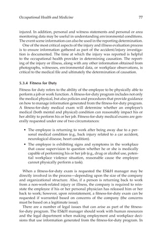 77
Occupational Health and Medicine
injured. In addition, personal and witness statements and personal or area
monitoring data may be useful in understanding environmental conditions.
The event scene information can also be used in the reporting determination.
One of the most critical aspects of the injury and illness evaluation process
is to ensure information gathered as part of the accident/­
injury investiga-
tion is documented. The time at which the injury was reported is helpful
to the occupational health provider in determining causation. The report-
ing of the injury or illness, along with any other information obtained from
photographs, witnesses, environmental data, or workplace observations, is
critical to the medical file and ultimately the determination of causation.
5.3.4 
Fitness for Duty
Fitness for duty refers to the ability of the employee to be physically able to
perform a job or work function. A fitness-­
for-­
duty program includes not only
the medical physical, but also policies and procedures that provide guidance
on how to manage information generated from the fitness-­
for-­
duty program.
A fitness-­
for-­
duty medical exam will determine whether an employee’s
medical (both mental and physical) condition can reasonably impact his or
her ability to perform his or her job. Fitness-­
for-­
duty medical exams are gen-
erally requested under one of two circumstances:
•	 The employee is returning to work after being away due to a per-
sonal medical condition (e.g., back injury related to a car accident,
neurological disease, heart condition).
•	 The employee is exhibiting signs and symptoms in the workplace
that cause supervision to question whether he or she is medically
capable of performing his or her job (e.g., drug or alcohol use, poten-
tial workplace violence situation, reasonable cause the employee
cannot physically perform a task).
When a fitness-­
for-­
duty exam is requested the ESH manager may be
directly involved in the process—depending upon the size of the company
and organizational structure. Also, if a person is returning back to work
from a non-­
work-­
related injury or illness, the company is required to rein-
state the employee if his or her personal physician has released him or her
back to work; however, upon reinstatement, a fitness-­
for-­
duty exam can be
requested if warranted based on concerns of the company (the concerns
must be based on a legitimate issue).
There are a number of legal issues that can arise as part of the fitness-­
for-­
duty program. The ESH manager should work with human resources
and the legal department when making employment and workplace deci-
sions that use information generated from the fitness-­
for-­
duty program. In
 