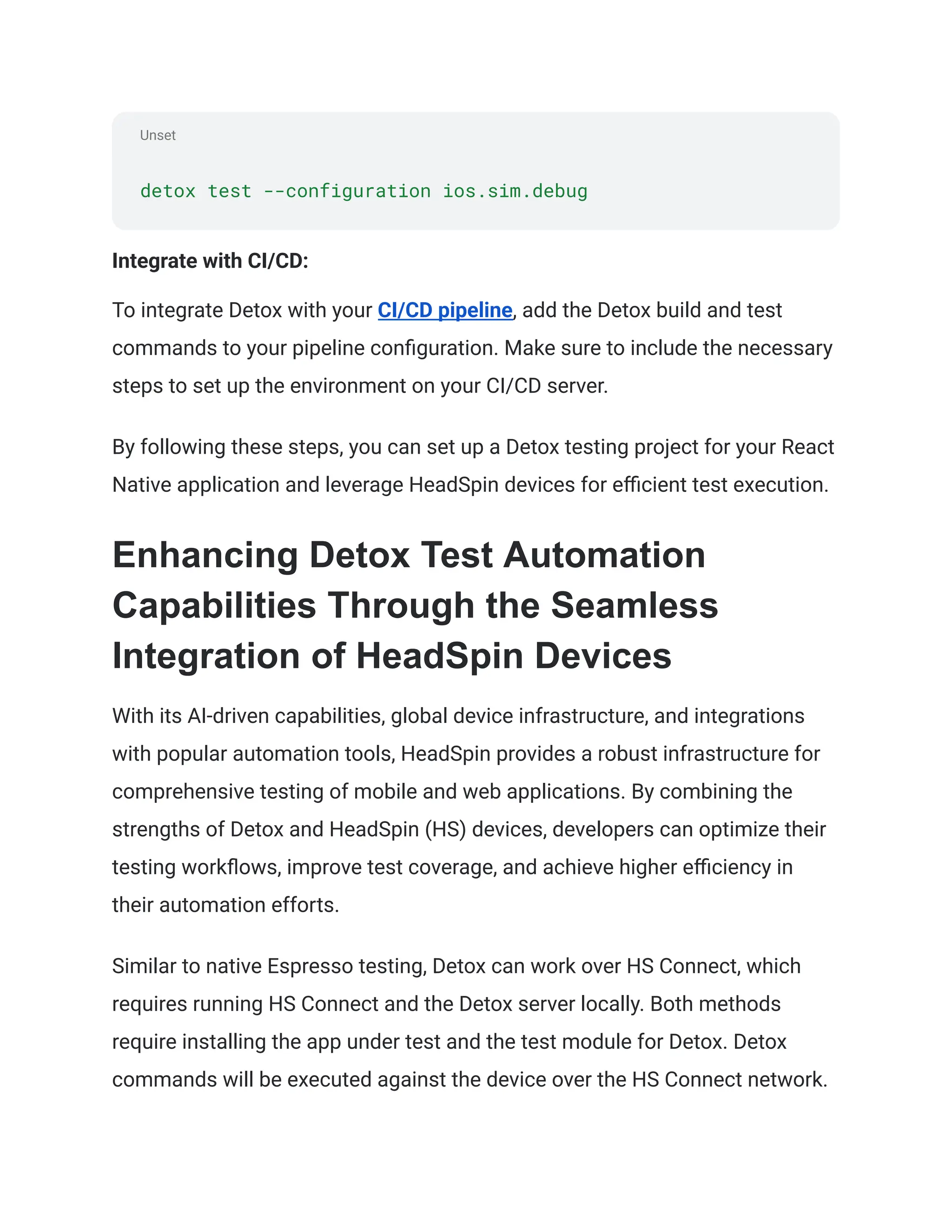 Unset
detox test --configuration ios.sim.debug
Integrate with CI/CD:
To integrate Detox with your CI/CD pipeline, add the Detox build and test
commands to your pipeline configuration. Make sure to include the necessary
steps to set up the environment on your CI/CD server.
By following these steps, you can set up a Detox testing project for your React
Native application and leverage HeadSpin devices for efficient test execution.
Enhancing Detox Test Automation
Capabilities Through the Seamless
Integration of HeadSpin Devices
With its AI-driven capabilities, global device infrastructure, and integrations
with popular automation tools, HeadSpin provides a robust infrastructure for
comprehensive testing of mobile and web applications. By combining the
strengths of Detox and HeadSpin (HS) devices, developers can optimize their
testing workflows, improve test coverage, and achieve higher efficiency in
their automation efforts.
Similar to native Espresso testing, Detox can work over HS Connect, which
requires running HS Connect and the Detox server locally. Both methods
require installing the app under test and the test module for Detox. Detox
commands will be executed against the device over the HS Connect network.
 