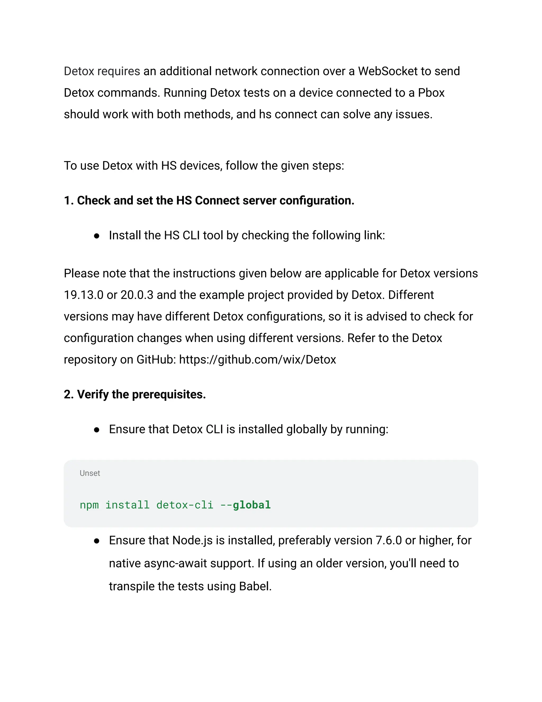Unset
Detox requires an additional network connection over a WebSocket to send
Detox commands. Running Detox tests on a device connected to a Pbox
should work with both methods, and hs connect can solve any issues.
To use Detox with HS devices, follow the given steps:
1. Check and set the HS Connect server configuration.
● Install the HS CLI tool by checking the following link:
Please note that the instructions given below are applicable for Detox versions
19.13.0 or 20.0.3 and the example project provided by Detox. Different
versions may have different Detox configurations, so it is advised to check for
configuration changes when using different versions. Refer to the Detox
repository on GitHub: https://github.com/wix/Detox
2. Verify the prerequisites.
● Ensure that Detox CLI is installed globally by running:
npm install detox-cli --global
● Ensure that Node.js is installed, preferably version 7.6.0 or higher, for
native async-await support. If using an older version, you'll need to
transpile the tests using Babel.
 