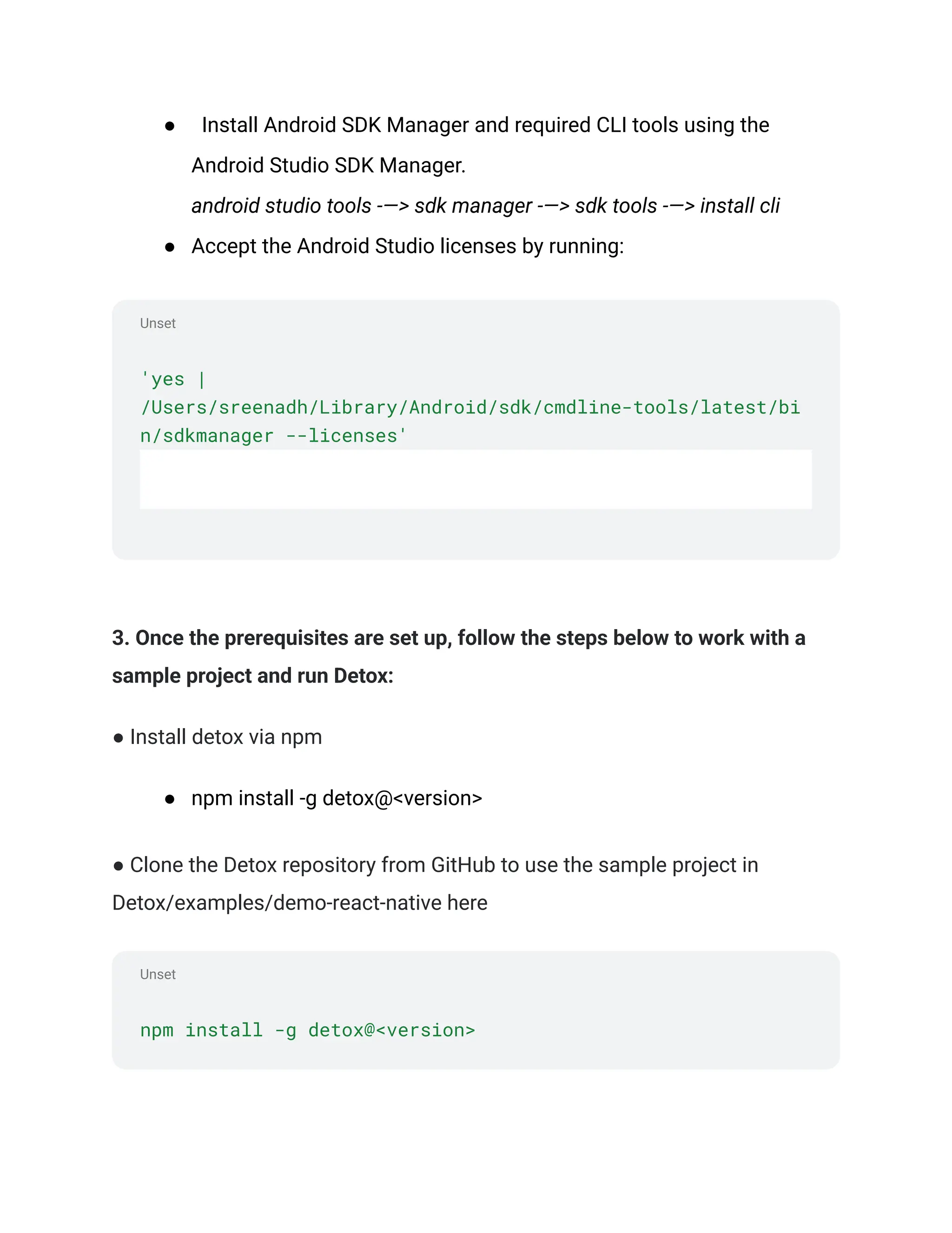 Unset
Unset
● Install Android SDK Manager and required CLI tools using the
Android Studio SDK Manager.
android studio tools -—> sdk manager -—> sdk tools -—> install cli
● Accept the Android Studio licenses by running:
'yes |
/Users/sreenadh/Library/Android/sdk/cmdline-tools/latest/bi
n/sdkmanager --licenses'
3. Once the prerequisites are set up, follow the steps below to work with a
sample project and run Detox:
● Install detox via npm
● npm install -g detox@<version>
● Clone the Detox repository from GitHub to use the sample project in
Detox/examples/demo-react-native here
npm install -g detox@<version>
 