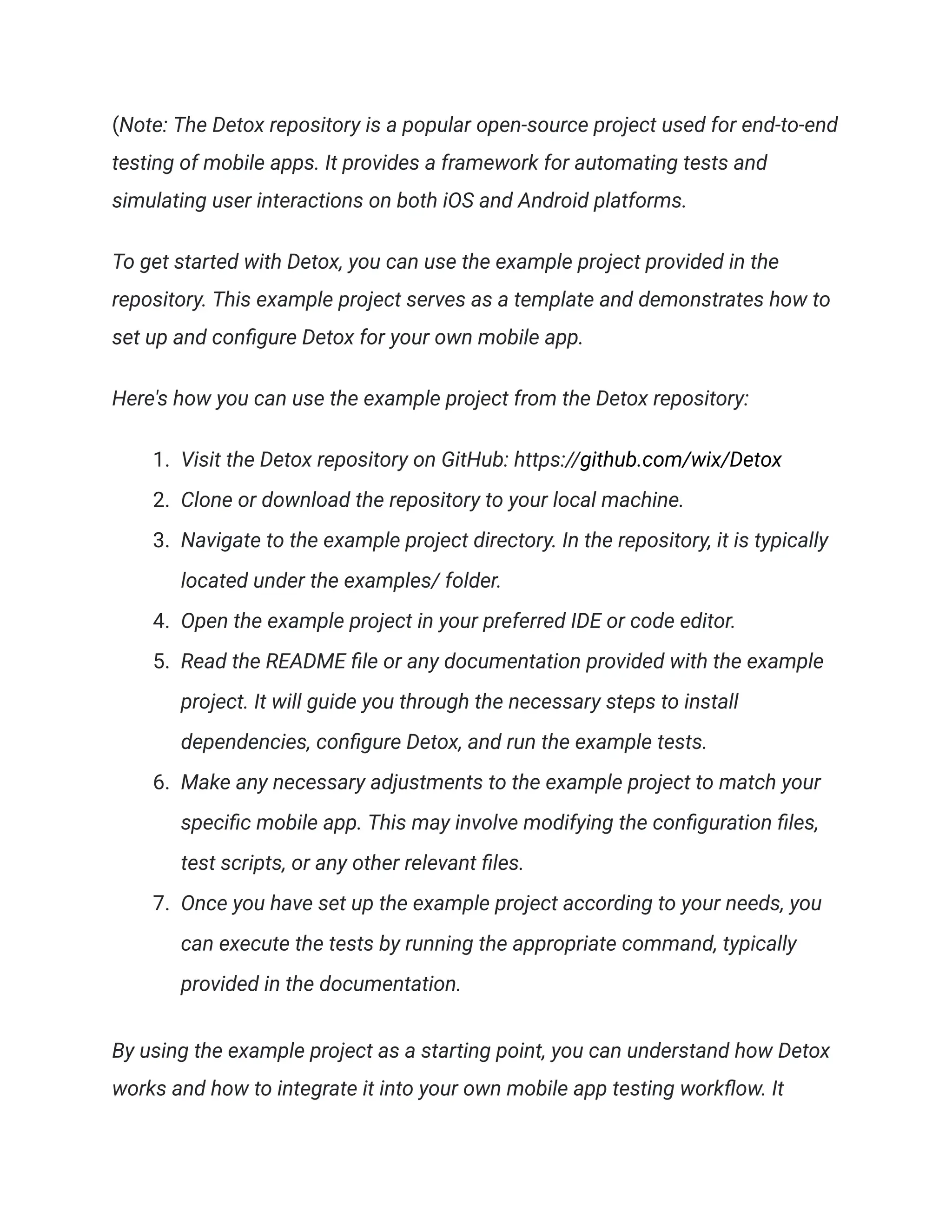 (Note: The Detox repository is a popular open-source project used for end-to-end
testing of mobile apps. It provides a framework for automating tests and
simulating user interactions on both iOS and Android platforms.
To get started with Detox, you can use the example project provided in the
repository. This example project serves as a template and demonstrates how to
set up and configure Detox for your own mobile app.
Here's how you can use the example project from the Detox repository:
1. Visit the Detox repository on GitHub: https://github.com/wix/Detox
2. Clone or download the repository to your local machine.
3. Navigate to the example project directory. In the repository, it is typically
located under the examples/ folder.
4. Open the example project in your preferred IDE or code editor.
5. Read the README file or any documentation provided with the example
project. It will guide you through the necessary steps to install
dependencies, configure Detox, and run the example tests.
6. Make any necessary adjustments to the example project to match your
specific mobile app. This may involve modifying the configuration files,
test scripts, or any other relevant files.
7. Once you have set up the example project according to your needs, you
can execute the tests by running the appropriate command, typically
provided in the documentation.
By using the example project as a starting point, you can understand how Detox
works and how to integrate it into your own mobile app testing workflow. It
 