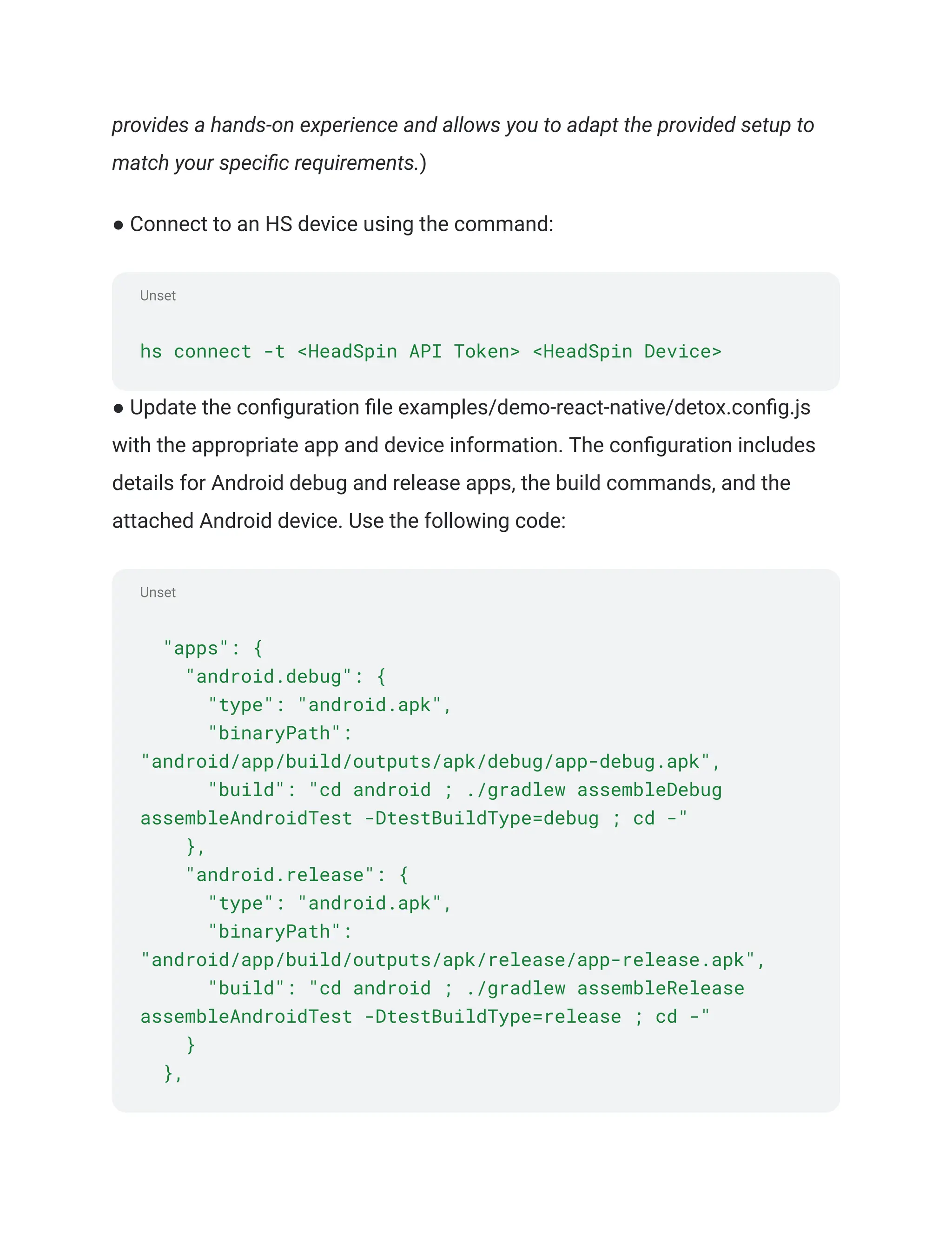 Unset
Unset
provides a hands-on experience and allows you to adapt the provided setup to
match your specific requirements.)
● Connect to an HS device using the command:
hs connect -t <HeadSpin API Token> <HeadSpin Device>
● Update the configuration file examples/demo-react-native/detox.config.js
with the appropriate app and device information. The configuration includes
details for Android debug and release apps, the build commands, and the
attached Android device. Use the following code:
"apps": {
"android.debug": {
"type": "android.apk",
"binaryPath":
"android/app/build/outputs/apk/debug/app-debug.apk",
"build": "cd android ; ./gradlew assembleDebug
assembleAndroidTest -DtestBuildType=debug ; cd -"
},
"android.release": {
"type": "android.apk",
"binaryPath":
"android/app/build/outputs/apk/release/app-release.apk",
"build": "cd android ; ./gradlew assembleRelease
assembleAndroidTest -DtestBuildType=release ; cd -"
}
},
 