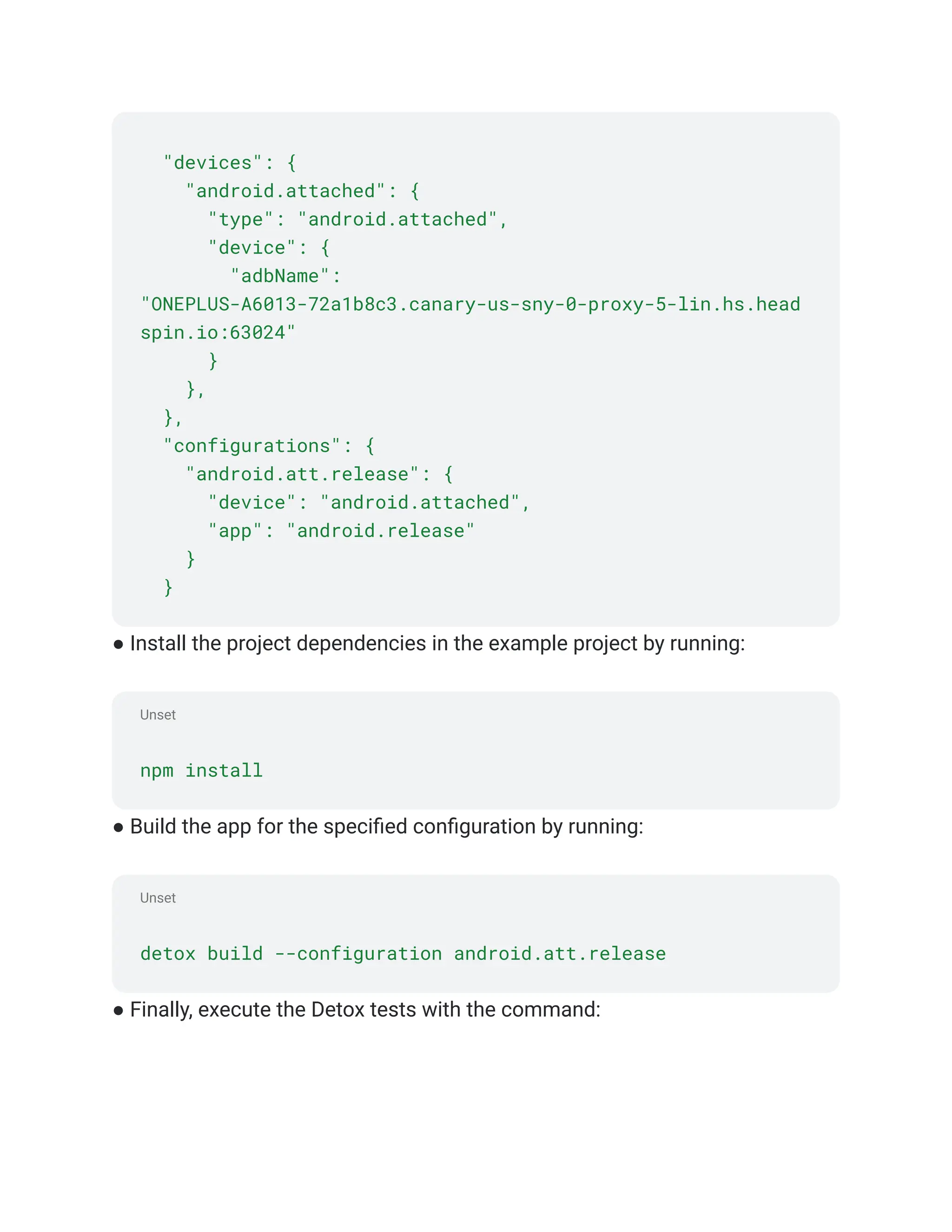 Unset
Unset
"devices": {
"android.attached": {
"type": "android.attached",
"device": {
"adbName":
"ONEPLUS-A6013-72a1b8c3.canary-us-sny-0-proxy-5-lin.hs.head
spin.io:63024"
}
},
},
"configurations": {
"android.att.release": {
"device": "android.attached",
"app": "android.release"
}
}
● Install the project dependencies in the example project by running:
npm install
● Build the app for the specified configuration by running:
detox build --configuration android.att.release
● Finally, execute the Detox tests with the command:
 