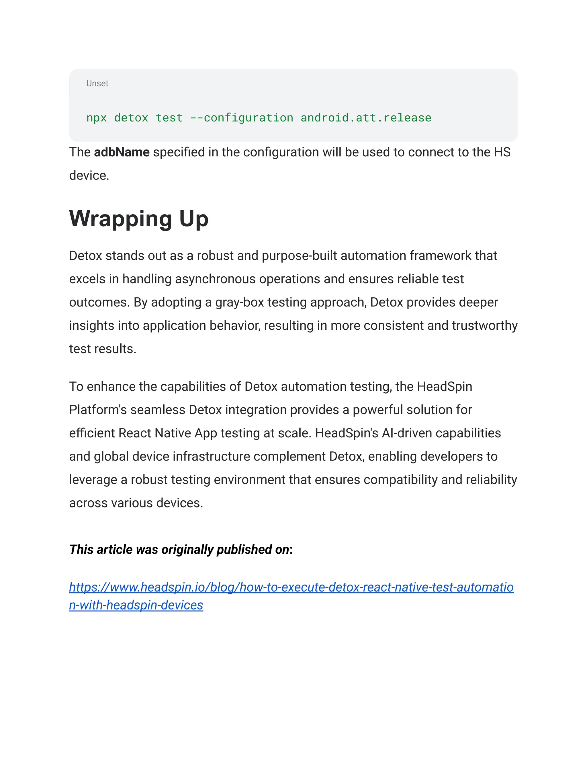 Unset
npx detox test --configuration android.att.release
The adbName specified in the configuration will be used to connect to the HS
device.
Wrapping Up
Detox stands out as a robust and purpose-built automation framework that
excels in handling asynchronous operations and ensures reliable test
outcomes. By adopting a gray-box testing approach, Detox provides deeper
insights into application behavior, resulting in more consistent and trustworthy
test results.
To enhance the capabilities of Detox automation testing, the HeadSpin
Platform's seamless Detox integration provides a powerful solution for
efficient React Native App testing at scale. HeadSpin's AI-driven capabilities
and global device infrastructure complement Detox, enabling developers to
leverage a robust testing environment that ensures compatibility and reliability
across various devices.
This article was originally published on:
https://www.headspin.io/blog/how-to-execute-detox-react-native-test-automatio
n-with-headspin-devices
 