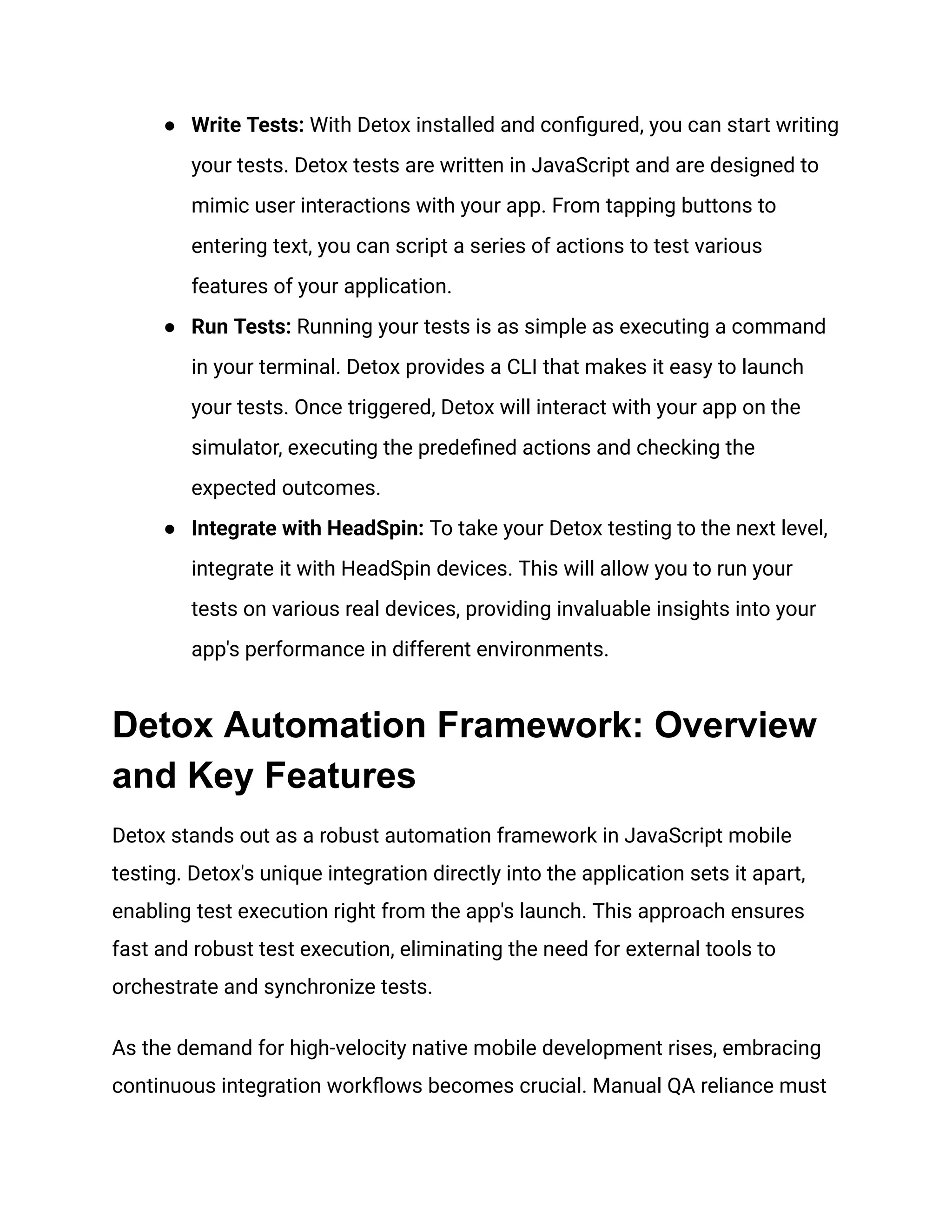 ● Write Tests: With Detox installed and configured, you can start writing
your tests. Detox tests are written in JavaScript and are designed to
mimic user interactions with your app. From tapping buttons to
entering text, you can script a series of actions to test various
features of your application.
● Run Tests: Running your tests is as simple as executing a command
in your terminal. Detox provides a CLI that makes it easy to launch
your tests. Once triggered, Detox will interact with your app on the
simulator, executing the predefined actions and checking the
expected outcomes.
● Integrate with HeadSpin: To take your Detox testing to the next level,
integrate it with HeadSpin devices. This will allow you to run your
tests on various real devices, providing invaluable insights into your
app's performance in different environments.
Detox Automation Framework: Overview
and Key Features
Detox stands out as a robust automation framework in JavaScript mobile
testing. Detox's unique integration directly into the application sets it apart,
enabling test execution right from the app's launch. This approach ensures
fast and robust test execution, eliminating the need for external tools to
orchestrate and synchronize tests.
As the demand for high-velocity native mobile development rises, embracing
continuous integration workflows becomes crucial. Manual QA reliance must
 