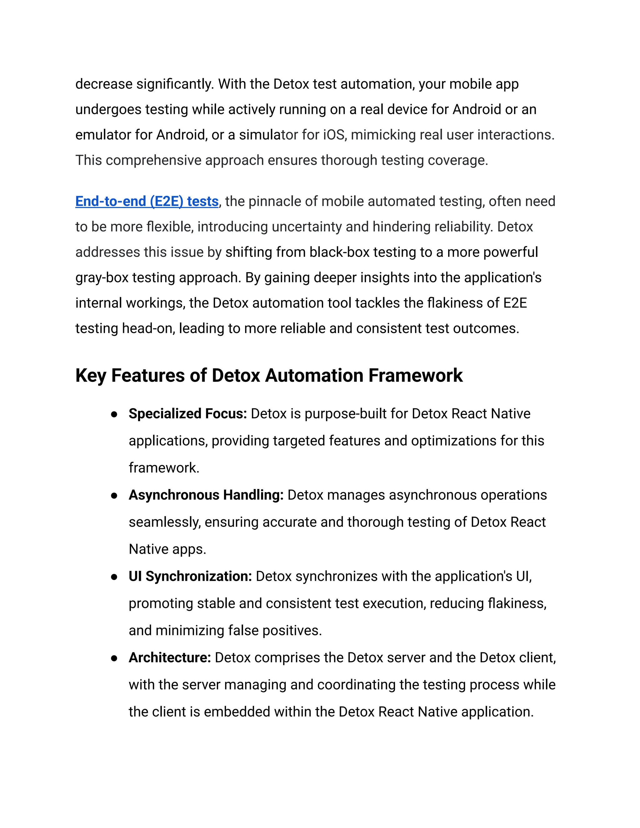 decrease significantly. With the Detox test automation, your mobile app
undergoes testing while actively running on a real device for Android or an
emulator for Android, or a simulator for iOS, mimicking real user interactions.
This comprehensive approach ensures thorough testing coverage.
End-to-end (E2E) tests, the pinnacle of mobile automated testing, often need
to be more flexible, introducing uncertainty and hindering reliability. Detox
addresses this issue by shifting from black-box testing to a more powerful
gray-box testing approach. By gaining deeper insights into the application's
internal workings, the Detox automation tool tackles the flakiness of E2E
testing head-on, leading to more reliable and consistent test outcomes.
Key Features of Detox Automation Framework
● Specialized Focus: Detox is purpose-built for Detox React Native
applications, providing targeted features and optimizations for this
framework.
● Asynchronous Handling: Detox manages asynchronous operations
seamlessly, ensuring accurate and thorough testing of Detox React
Native apps.
● UI Synchronization: Detox synchronizes with the application's UI,
promoting stable and consistent test execution, reducing flakiness,
and minimizing false positives.
● Architecture: Detox comprises the Detox server and the Detox client,
with the server managing and coordinating the testing process while
the client is embedded within the Detox React Native application.
 