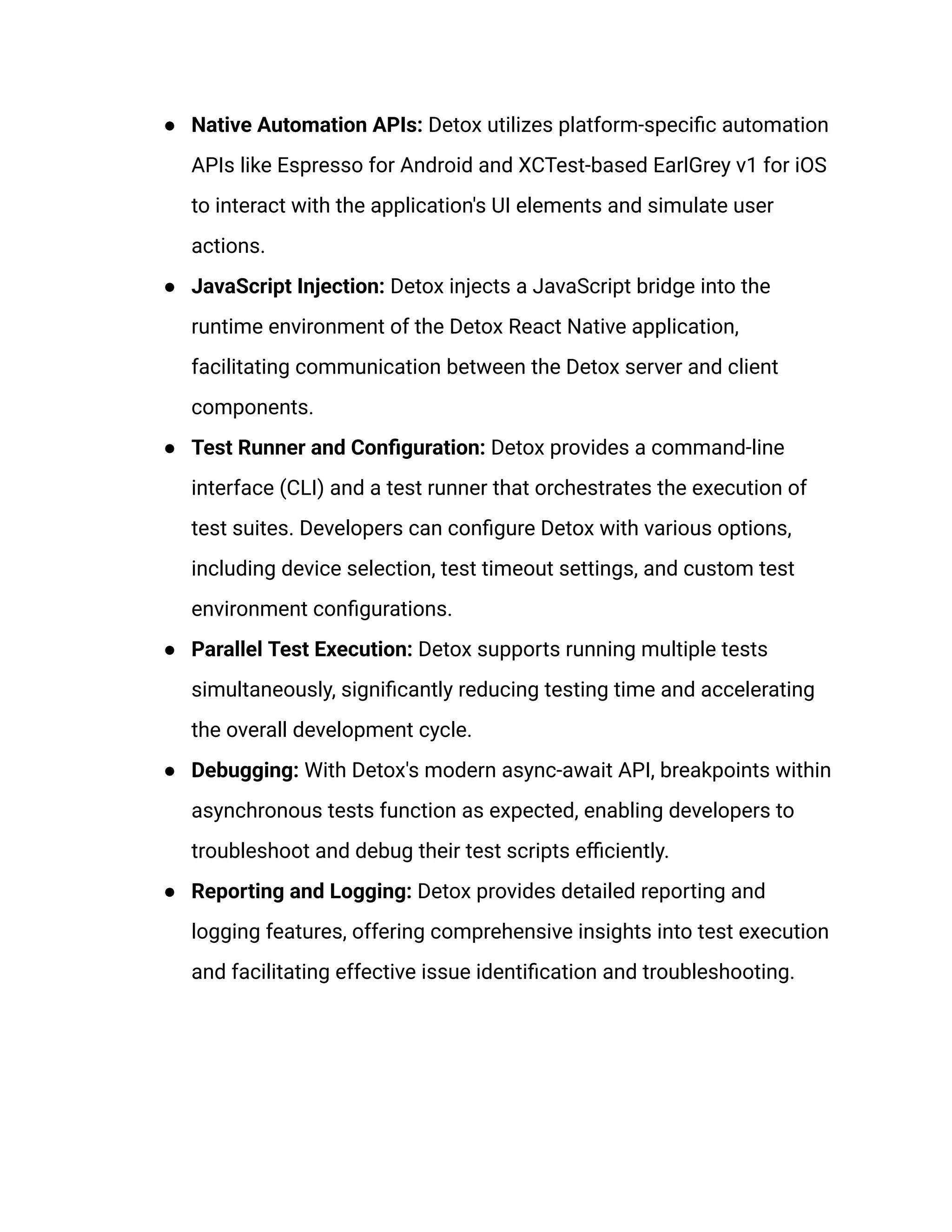 ● Native Automation APIs: Detox utilizes platform-specific automation
APIs like Espresso for Android and XCTest-based EarlGrey v1 for iOS
to interact with the application's UI elements and simulate user
actions.
● JavaScript Injection: Detox injects a JavaScript bridge into the
runtime environment of the Detox React Native application,
facilitating communication between the Detox server and client
components.
● Test Runner and Configuration: Detox provides a command-line
interface (CLI) and a test runner that orchestrates the execution of
test suites. Developers can configure Detox with various options,
including device selection, test timeout settings, and custom test
environment configurations.
● Parallel Test Execution: Detox supports running multiple tests
simultaneously, significantly reducing testing time and accelerating
the overall development cycle.
● Debugging: With Detox's modern async-await API, breakpoints within
asynchronous tests function as expected, enabling developers to
troubleshoot and debug their test scripts efficiently.
● Reporting and Logging: Detox provides detailed reporting and
logging features, offering comprehensive insights into test execution
and facilitating effective issue identification and troubleshooting.
 