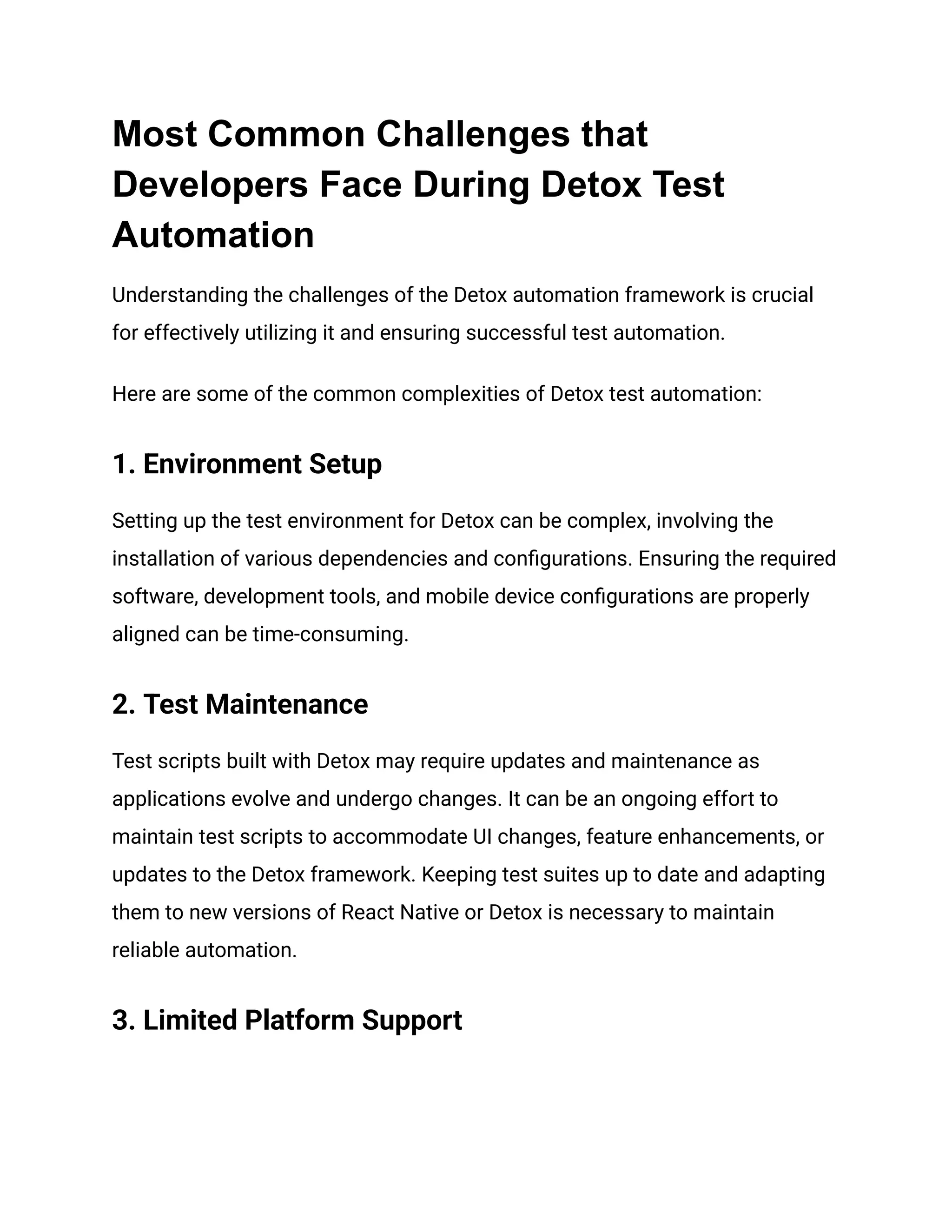 Most Common Challenges that
Developers Face During Detox Test
Automation
Understanding the challenges of the Detox automation framework is crucial
for effectively utilizing it and ensuring successful test automation.
Here are some of the common complexities of Detox test automation:
1. Environment Setup
Setting up the test environment for Detox can be complex, involving the
installation of various dependencies and configurations. Ensuring the required
software, development tools, and mobile device configurations are properly
aligned can be time-consuming.
2. Test Maintenance
Test scripts built with Detox may require updates and maintenance as
applications evolve and undergo changes. It can be an ongoing effort to
maintain test scripts to accommodate UI changes, feature enhancements, or
updates to the Detox framework. Keeping test suites up to date and adapting
them to new versions of React Native or Detox is necessary to maintain
reliable automation.
3. Limited Platform Support
 