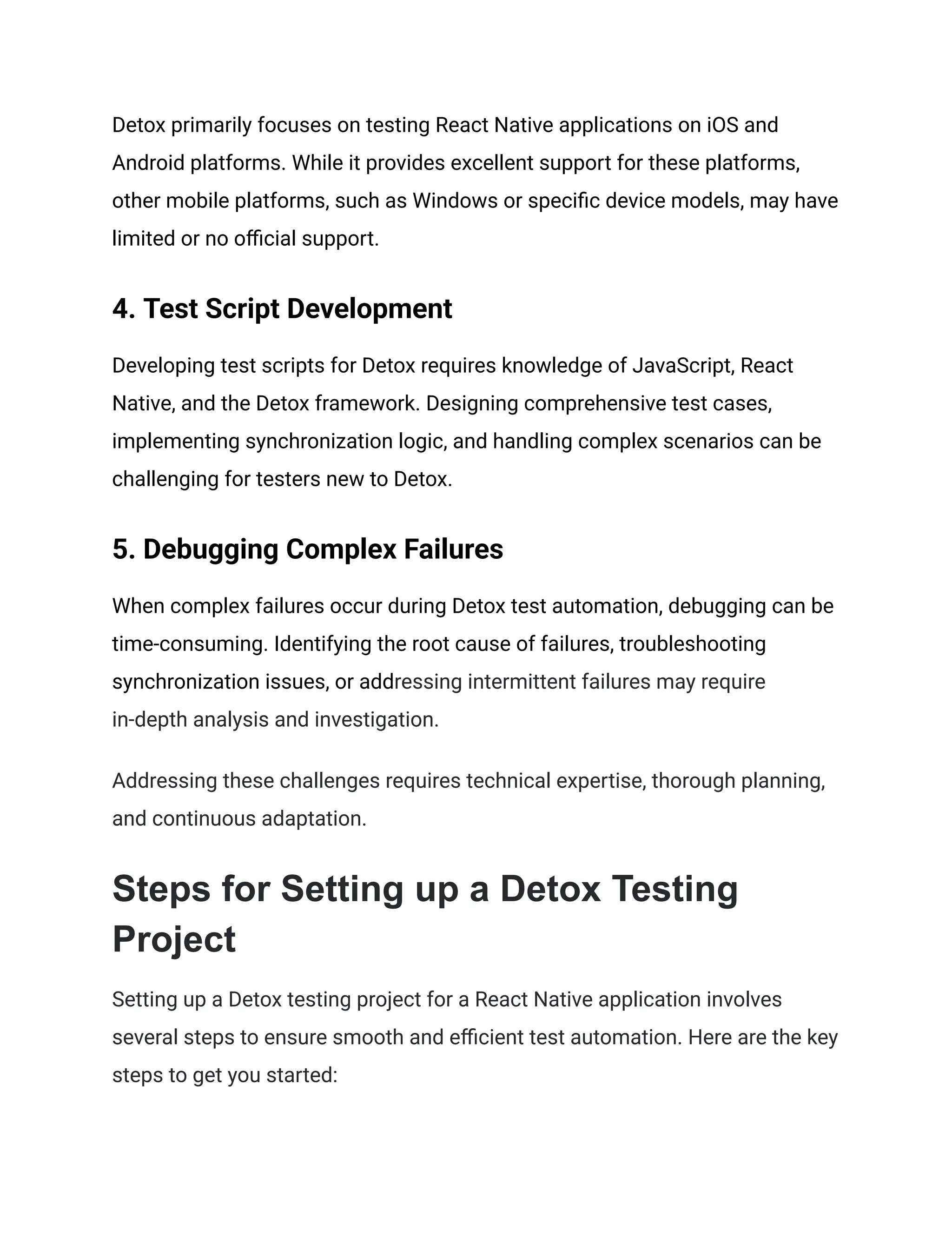Detox primarily focuses on testing React Native applications on iOS and
Android platforms. While it provides excellent support for these platforms,
other mobile platforms, such as Windows or specific device models, may have
limited or no official support.
4. Test Script Development
Developing test scripts for Detox requires knowledge of JavaScript, React
Native, and the Detox framework. Designing comprehensive test cases,
implementing synchronization logic, and handling complex scenarios can be
challenging for testers new to Detox.
5. Debugging Complex Failures
When complex failures occur during Detox test automation, debugging can be
time-consuming. Identifying the root cause of failures, troubleshooting
synchronization issues, or addressing intermittent failures may require
in-depth analysis and investigation.
Addressing these challenges requires technical expertise, thorough planning,
and continuous adaptation.
Steps for Setting up a Detox Testing
Project
Setting up a Detox testing project for a React Native application involves
several steps to ensure smooth and efficient test automation. Here are the key
steps to get you started:
 