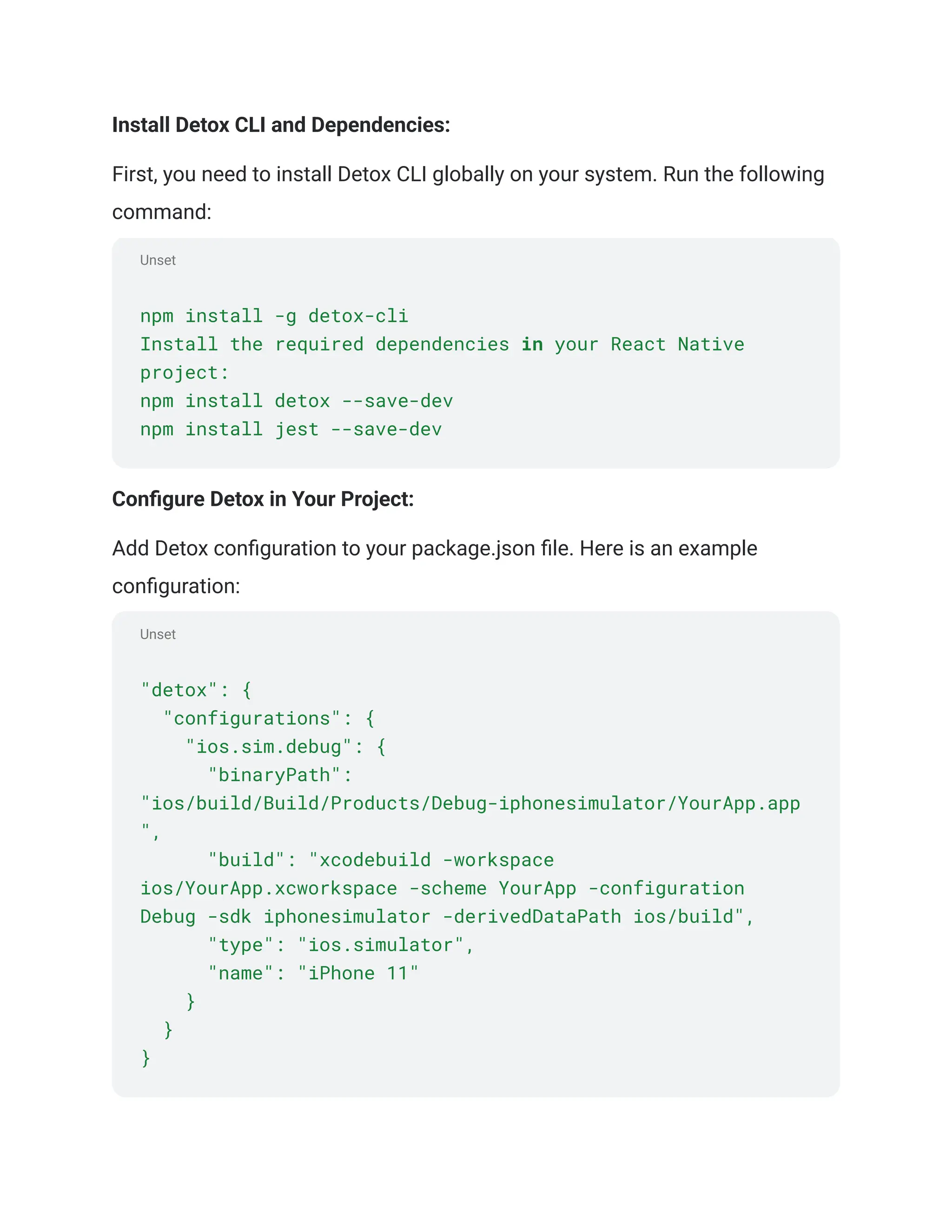 Unset
Unset
Install Detox CLI and Dependencies:
First, you need to install Detox CLI globally on your system. Run the following
command:
npm install -g detox-cli
Install the required dependencies in your React Native
project:
npm install detox --save-dev
npm install jest --save-dev
Configure Detox in Your Project:
Add Detox configuration to your package.json file. Here is an example
configuration:
"detox": {
"configurations": {
"ios.sim.debug": {
"binaryPath":
"ios/build/Build/Products/Debug-iphonesimulator/YourApp.app
",
"build": "xcodebuild -workspace
ios/YourApp.xcworkspace -scheme YourApp -configuration
Debug -sdk iphonesimulator -derivedDataPath ios/build",
"type": "ios.simulator",
"name": "iPhone 11"
}
}
}
 