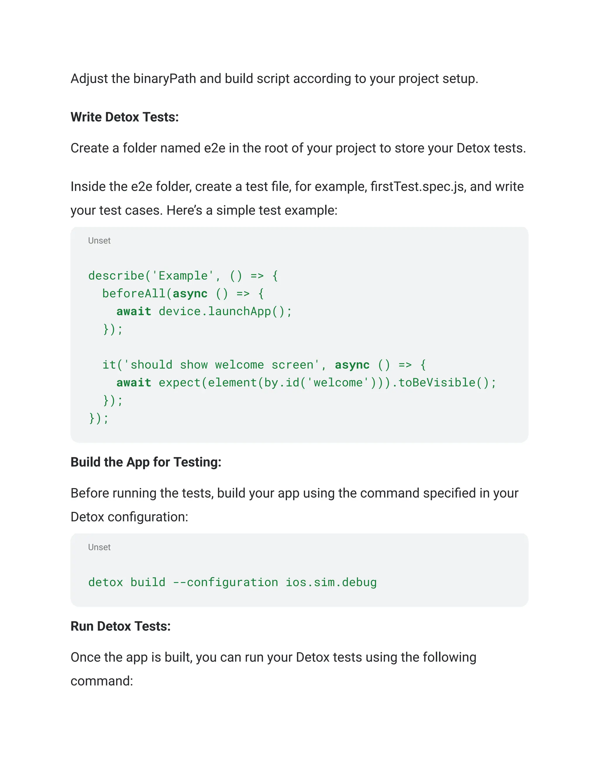 Unset
Unset
Adjust the binaryPath and build script according to your project setup.
Write Detox Tests:
Create a folder named e2e in the root of your project to store your Detox tests.
Inside the e2e folder, create a test file, for example, firstTest.spec.js, and write
your test cases. Here’s a simple test example:
describe('Example', () => {
beforeAll(async () => {
await device.launchApp();
});
it('should show welcome screen', async () => {
await expect(element(by.id('welcome'))).toBeVisible();
});
});
Build the App for Testing:
Before running the tests, build your app using the command specified in your
Detox configuration:
detox build --configuration ios.sim.debug
Run Detox Tests:
Once the app is built, you can run your Detox tests using the following
command:
 