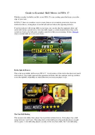 Guide to Essential Skill Moves in FIFA 17
Whether you play football in real life or not, FIFA 17 is one exciting game that keeps you on the
edge of your seats.
In FIFA 17, there are countless ways to create chances or to remain in possession. Aproven
method for this is a strong player to run the ball and tear holes in the opposing defenses.
If you have players with strong skills in your team, you can also play the opponents dizzy and
outdo with various special moves, but some skills require a certain situation before they can be
carried out. Such as the ball under complete controlor while you are running. So here Mmogah
shares essential skill moves for you to learn.
Berba Spin skill move
This is the most reliable skill move in FIFA 17. A real positive of this trick is that there isn't much
risk involved. You simply approach the opposition defender, flick the analogue stick up, and then
waver the right/left, depending on which direction you want your player to go.
The Star Skill Rating
This measures the ability that a player has to perform technical moves. Every player has a skill
rating between 1 and 5 stars. This rating shows which skill moves that particular player can pull
off in a game. 1 star skill rating players can only do the very basic skills, but 5 star skill rating
 