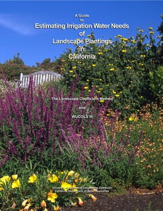 A Guide
                       A Guide
                          to
                          to
Estimating Irrigation Water Needs
                of
     Landscape Plantings
                 in
            California




     The Landscape Coefficient Method
     The Landscape Coefficient Method

                          and
                          and

                    WUCOLS III
                    WUCOLS III




      University of California Cooperative Extension
      University of California Cooperative Extension
        California Department of Water Resources
       California Department of Water Resources
 