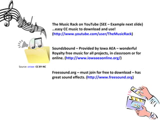 The Music Rack on YouTube (SEE – Example next slide)
                         …easy CC music to download and use!
                         (http://www.youtube.com/user/TheMusicRack)


                         Soundzbound – Provided by Iowa AEA – wonderful
                         Royalty free music for all projects, in classroom or for
                         online. (http://www.iowaaeaonline.org/)

Source: oniwe CC BY-NC

                         Freesound.org – must join for free to download – has
                         great sound effects. (http://www.freesound.org)
 