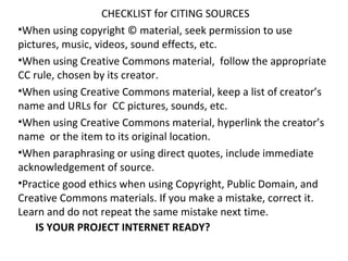 CHECKLIST for CITING SOURCES
•When using copyright © material, seek permission to use
pictures, music, videos, sound effects, etc.
•When using Creative Commons material, follow the appropriate
CC rule, chosen by its creator.
•When using Creative Commons material, keep a list of creator’s
name and URLs for CC pictures, sounds, etc.
•When using Creative Commons material, hyperlink the creator’s
name or the item to its original location.
•When paraphrasing or using direct quotes, include immediate
acknowledgement of source.
•Practice good ethics when using Copyright, Public Domain, and
Creative Commons materials. If you make a mistake, correct it.
Learn and do not repeat the same mistake next time.
    IS YOUR PROJECT INTERNET READY?
 