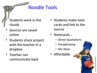 Noodle Tools

• Students work in the     • Students make note
  clouds                     cards and link to the
• Sources are saved          source
  online                   • Notecards…
• Students share project      – Direct Quotations
  with the teacher in a       – Paraphrasing
  dropbox                     – My ideas
• Teacher can              • Affordable
  communicate back
 