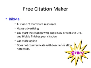 Free Citation Maker
• BibMe
    • Just one of many free resources
    • Heavy advertising
    • You start the citation with book ISBN or website URL,
      and BibMe finishes your citation
    • Can store online
    • Does not communicate with teacher or allow
      notecards.
 