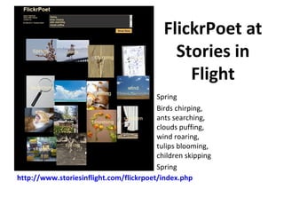 FlickrPoet at
                                             Stories in
                                               Flight
                                         Spring
                                         Birds chirping,
                                         ants searching,
                                         clouds puffing,
                                         wind roaring,
                                         tulips blooming,
                                         children skipping
                                         Spring
http://www.storiesinflight.com/flickrpoet/index.php
 