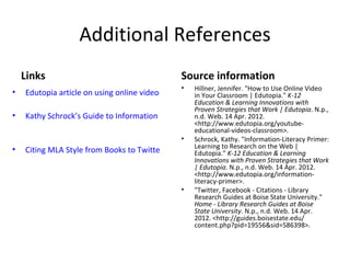 Additional References
    Links                                         Source information
                                                  •
                                                  Hillner, Jennifer. "How to Use Online Video
•   Edutopia article on using online video        in Your Classroom | Edutopia." K-12
                                                  Education & Learning Innovations with
                                                  Proven Strategies that Work | Edutopia. N.p.,
•   Kathy Schrock’s Guide to Information Literacy n.d. Web. 14 Apr. 2012.
                                                  <http://www.edutopia.org/youtube-
                                                  educational-videos-classroom>.
                                               • Schrock, Kathy. "Information-Literacy Primer:
•   Citing MLA Style from Books to Twitter and Facebook toK-12 Education & Web |
                                                  Learning Research on the
                                                  Edutopia."                    Learning
                                                  Innovations with Proven Strategies that Work
                                                  | Edutopia. N.p., n.d. Web. 14 Apr. 2012.
                                                  <http://www.edutopia.org/information-
                                                  literacy-primer>.
                                               • "Twitter, Facebook - Citations - Library
                                                  Research Guides at Boise State University."
                                                  Home - Library Research Guides at Boise
                                                  State University. N.p., n.d. Web. 14 Apr.
                                                  2012. <http://guides.boisestate.edu/
                                                  content.php?pid=19556&sid=586398>.
 