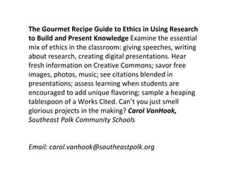 The Gourmet Recipe Guide to Ethics in Using Research
to Build and Present Knowledge Examine the essential
mix of ethics in the classroom: giving speeches, writing
about research, creating digital presentations. Hear
fresh information on Creative Commons; savor free
images, photos, music; see citations blended in
presentations; assess learning when students are
encouraged to add unique flavoring; sample a heaping
tablespoon of a Works Cited. Can’t you just smell
glorious projects in the making? Carol VanHook,
Southeast Polk Community Schools


Email: carol.vanhook@southeastpolk.org
 