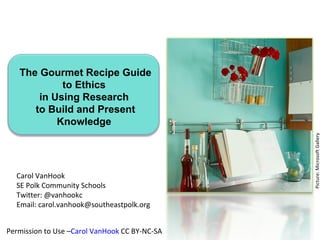 The Gourmet Recipe Guide
            to Ethics
       in Using Research
      to Build and Present
           Knowledge




                                               Picture: Microsoft Gallery
  Carol VanHook
  SE Polk Community Schools
  Twitter: @vanhookc
  Email: carol.vanhook@southeastpolk.org


Permission to Use –Carol VanHook CC BY-NC-SA
 