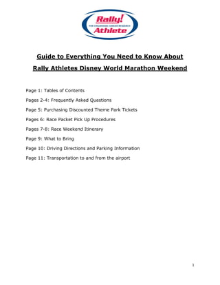 Guide to Everything You Need to Know About

   Rally Athletes Disney World Marathon Weekend


Page 1: Tables of Contents

Pages 2-4: Frequently Asked Questions

Page 5: Purchasing Discounted Theme Park Tickets

Pages 6: Race Packet Pick Up Procedures

Pages 7-8: Race Weekend Itinerary

Page 9: What to Bring

Page 10: Driving Directions and Parking Information

Page 11: Transportation to and from the airport




                                                      1
 