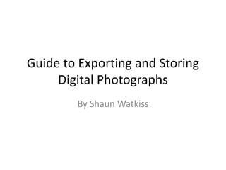 Guide to Exporting and Storing
Digital Photographs
By Shaun Watkiss
 