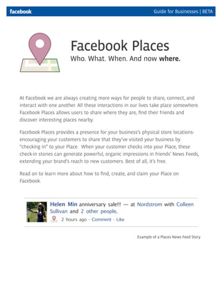 Guide for Businesses | BETA




                       Facebook Places
                       Who. What. When. And now where.




At Facebook we are always creating more ways for people to share, connect, and
interact with one another. All these interactions in our lives take place somewhere.
Facebook Places allows users to share where they are, find their friends and
discover interesting places nearby.

Facebook Places provides a presence for your business’s physical store locations-
encouraging your customers to share that they’ve visited your business by
“checking in” to your Place. When your customer checks into your Place, these
check-in stories can generate powerful, organic impressions in friends’ News Feeds,
extending your brand’s reach to new customers. Best of all, it’s free.

Read on to learn more about how to find, create, and claim your Place on
Facebook.



              Helen Min anniversary sale!!! — at Nordstrom with Colleen
              Sullivan and 2 other people.
                   2 hours ago · Comment · Like


                                                       Example of a Places News Feed Story
 