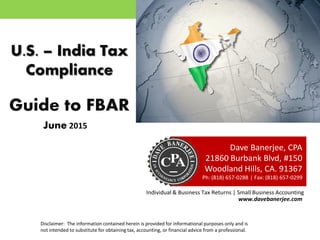 U.S. – India Tax
Compliance
Guide to FBAR
Dave Banerjee, CPA
21860 Burbank Blvd, #150
Woodland Hills, CA. 91367
Ph: (818) 657-0288 | Fax: (818) 657-0299
Individual & Business Tax Returns | Small Business Accounting
www.davebanerjee.com
Disclaimer: The information contained herein is provided for informational purposes only and is
not intended to substitute for obtaining tax, accounting, or financial advice from a professional.
January 2016
 