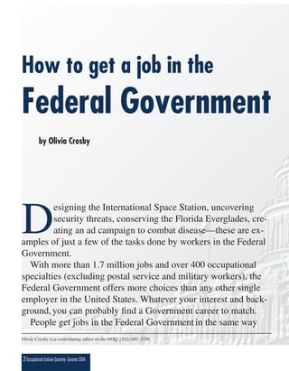 How to get a job in the
Federal Government
           by Olivia Crosby




D
         esigning the International Space Station, uncovering
         security threats, conserving the Florida Everglades, cre-
         ating an ad campaign to combat disease—these are ex-
amples of just a few of the tasks done by workers in the Federal
Government.
  With more than 1.7 million jobs and over 400 occupational
specialties (excluding postal service and military workers), the
Federal Government offers more choices than any other single
employer in the United States. Whatever your interest and back-
ground, you can probably ﬁnd a Government career to match.
  People get jobs in the Federal Government in the same way
Olivia Crosby is a contributing editor to the OOQ, (202) 691-5716.



2 Occupational Outlook Quarterly • Summer 2004
 