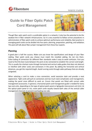 WHITE PAPER
Fiberstore White Paper | Guide to Fiber Optic Patch Cord Management 1
Though fiber optic patch cord is a preferable option in a network, it also has the potential to be the
weakest link in fiber network infrastructures. So it is very essential to follow correct procedures in
administration of fiber patch cords to achieve optimum performance and reliability. Best practice in
managing patch cords can be divided into four parts: planning, preparation, patching, and validation.
This post will talk about fiber jumper management from these four aspects.
Planning
A good plan is half the success. Make sure you know the specifications and design of your fiber
cabling. Fiber patch cords you choose must match the installed cabling. Do not mix them.
Color-coding of connectors for different fiber standards make it easy to avoid confusion. First you
need to find the best route between the ports to be connected to establish the correct cord length.
This is usually the shortest route through horizontal and vertical cable guides that does not obstruct
or interfere with other cords and connectors in the panel. By adding the horizontal and vertical
distances, you get the required length. Avoid running cords through cable pathways that are already
congested.
When selecting a cord to make a cross connection, avoid excessive slack and provide a neat
appearance. Tight cords will pull on connectors and too much slack complicates cord management,
making the panel more difficult to work on. Ensure that panels are fitted with correct cable
management accessories. In general, a horizontal patch cord management guide is needed for every
two rack units, depending on the type of optical patch panel or lightguide interconnect unit (LIU). At
the optical patch panel or LIU, route patch cords equally toward both sides of the vertical cable
management channels to prevent overloading one side.
Guide to Fiber Optic Patch
Cord Management
 