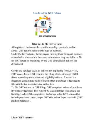 Guide to File GST return
Who has to file GST return:
All registered businesses have to file monthly, quarterly, and/or
annual GST returns based on the type of business.
Under the GST returns, the taxpayers running their firms and business
across India, whether it is interstate or intrastate, they are liable to file
for GST return as prescribed by the GST council and indirect tax
department.
Goods and services tax is an indirect tax applicable from July 1st,
2017 across India. GST return is the filing of taxes through GSTR
forms according to the slabs and eligibility criteria. A return is a
document containing details of income that a taxpayer is required to
file with the tax administrative authorities.
To file GST returns or GST filing, GST compliant sales and purchase
invoices are required. This is used by tax authorities to calculate tax
liability. Under GST, a registered dealer has to file GST returns that
include purchases, sales, output GST (On sales), input tax credit (GST
paid on purchases).
List of GST returns:
 