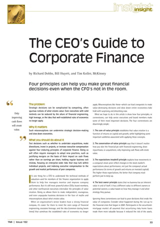 insight
                                                                                                                          insight




                      The CEO’s Guide to
                      Corporate Finance
                      by Richard Dobbs, Bill Huyett, and Tim Koller, McKinsey


                      Four principles can help you make great financial
                      decisions-even when the CFO’s not in the room.


                      The problem                                                             apply. Misconceptions like these—which can lead companies to make
                      Strategic decisions can be complicated by competing, often              value-destroying decisions and slow down entire economies—take
                      spurious notions of what creates value. Even executives with solid      hold with surprising and disturbing ease.
     Only             instincts can be seduced by the allure of financial engineering,          What we hope to do in this article is show how four principles, or
  improving           high leverage, or the idea that well-established rules of economics     cornerstones, can help senior executives and board members make
  cash flows          no longer apply.                                                        some of their most important decisions. The four cornerstones are
                                                                                              disarmingly simple:
  will create
                      Why it matters
    value.            Such misconceptions can undermine strategic decision-making             1. The core-of-value principle establishes that value creation is a
                      and slow down economies.                                                function of returns on capital and growth, while highlighting some
                                                                                              important subtleties associated with applying these concepts.
                      What you should do about it
                      Test decisions such as whether to undertake acquisitions, make          2. The conservation-of-value principle says that it doesn’t matter
                      divestitures, invest in projects, or increase executive compensation    how you slice the financial pie with financial engineering, share
                      against four enduring principles of corporate finance. Doing so         repurchases, or acquisitions; only improving cash flows will create
                      will often require managers to adopt new practices, such as             value.
                      justifying mergers on the basis of their impact on cash flows
                      rather than on earnings per share, holding regular business exit        3. The expectations treadmill principle explains how movements in
                      reviews, focusing on enterprise-wide risks that may lurk within         a company’s share price reflect changes in the stock market’s
                      individual projects, and indexing executive compensation to the         expectations about performance, not just the company’s actual
                      growth and market performance of peer companies.                        performance (in terms of growth and returns on invested capital).
                                                                                              The higher those expectations, the better that company must



                      I
                        t’s one thing for a CFO to understand the technical methods of        perform just to keep up.
                        valuation—and for members of the finance organization to apply
                        them to help line managers monitor and improve company                4. The best-owner principle states that no business has an inherent
                      performance. But it’s still more powerful when CEOs, board members,     value in and of itself; it has a different value to different owners or
                      and other nonfinancial executives internalize the principles of value   potential owners—a value based on how they manage it and what
                      creation. Doing so allows them to make independent, courageous,         strategy they pursue.
                      and even unpopular business decisions in the face of myths and
                      misconceptions about what creates value.                                Ignoring these cornerstones can lead to poor decisions that erode the
                        When an organization’s senior leaders have a strong financial         value of companies. Consider what happened during the run-up to
                      compass, it’s easier for them to resist the siren songs of financial    the financial crisis that began in 2007. Participants in the securitized-
                      engineering, excessive leverage, and the idea (common during boom       mortgage market all assumed that securitizing risky home loans
                      times) that somehow the established rules of economics no longer        made them more valuable because it reduced the risk of the assets.



TMI   |   Issue 192                                                                                                                                                 33
 