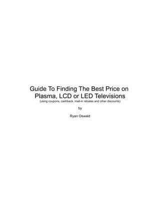 Guide To Finding The Best Price on
 Plasma, LCD or LED Televisions
   (using coupons, cashback, mail-in rebates and other discounts)

                                by

                          Ryan Oswald
 
