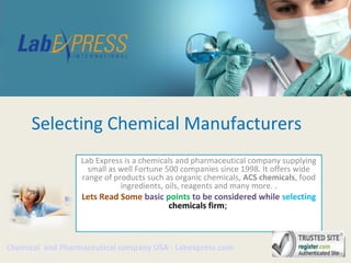 Selecting Chemical Manufacturers
Lab Express is a chemicals and pharmaceutical company supplying
small as well Fortune 500 companies since 1998. It offers wide
range of products such as organic chemicals, ACS chemicals, food
ingredients, oils, reagents and many more. .
Lets Read Some basic points to be considered while selecting
chemicals firm;
Chemical and Pharmaceutical company USA - Labexpress.com
 