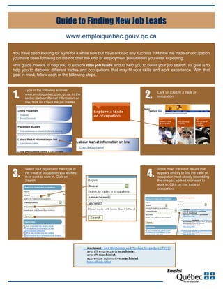 www.emploiquebec.gouv.qc.ca
Guide to Finding New Job Leads
Type in the following address:
www.emploiquebec.gouv.qc.ca. In the
section Labour Market Information on
line, click on Check the job market.
1. 2. Click on Explore a trade or
occupation.
Select your region and then type in
the trade or occupation you worked
in or want to work in. Click on
Search.
3.
Scroll down the list of results that
appears and try to find the trade or
occupation most closely resembling
the one you worked in or want to
work in. Click on that trade or
occupation.
4.
You have been looking for a job for a while now but have not had any success ? Maybe the trade or occupation
you have been focusing on did not offer the kind of employment possibilities you were expecting.
This guide intends to help you to explore new job leads and to help you to boost your job search. Its goal is to
help you to discover different trades and occupations that may fit your skills and work experience. With that
goal in mind, follow each of the following steps.
 