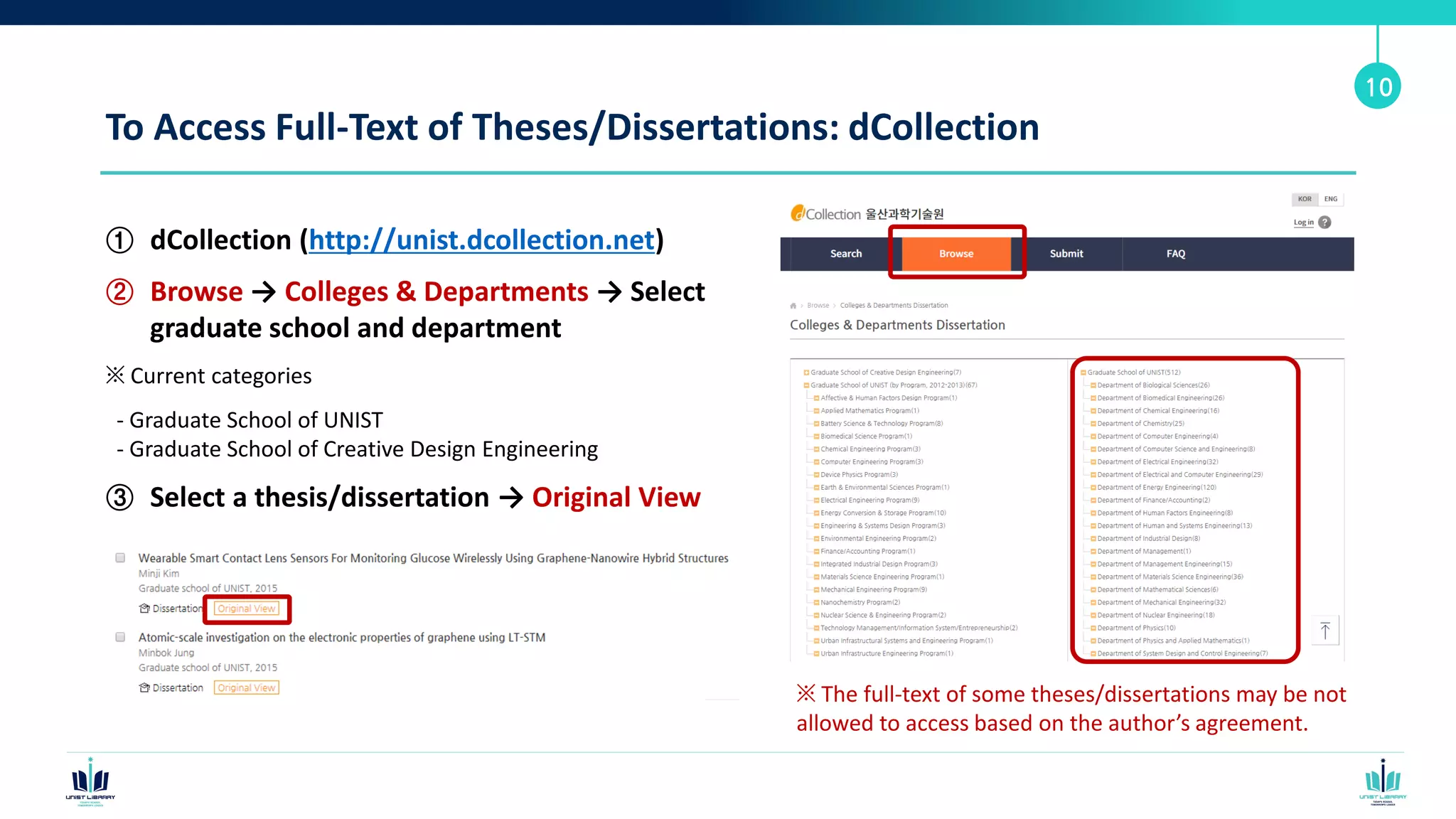 To Access Full-Text of Theses/Dissertations: dCollection
① dCollection (http://unist.dcollection.net)
② Browse → Colleges & Departments → Select
graduate school and department
※ Current categories
- Graduate School of UNIST
- Graduate School of Creative Design Engineering
③ Select a thesis/dissertation → Original View
10
※ The full-text of some theses/dissertations may be not
allowed to access based on the author’s agreement.
 