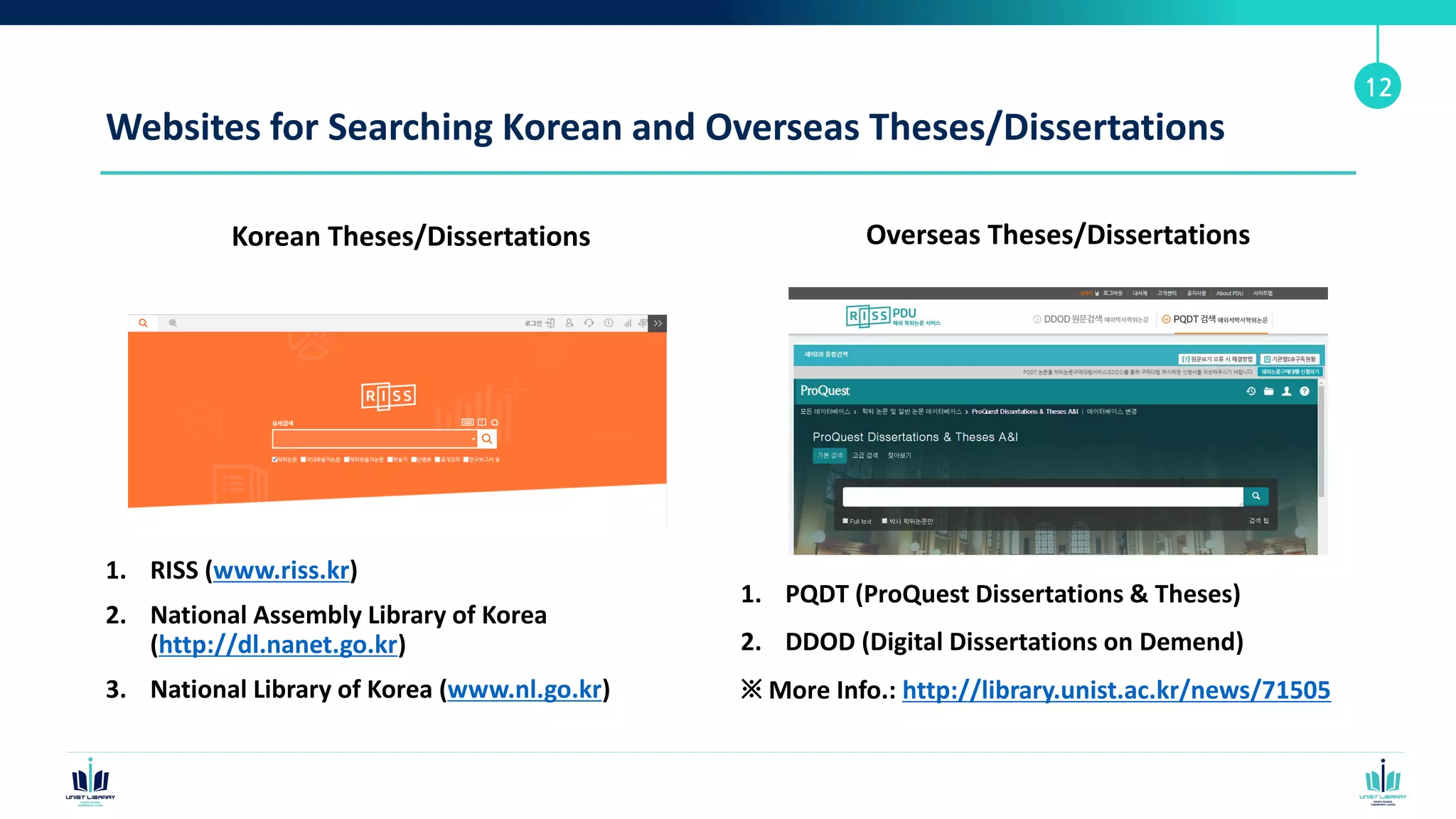 Websites for Searching Korean and Overseas Theses/Dissertations
Korean Theses/Dissertations
1. RISS (www.riss.kr)
2. National Assembly Library of Korea
(http://dl.nanet.go.kr)
3. National Library of Korea (www.nl.go.kr)
12
Overseas Theses/Dissertations
1. PQDT (ProQuest Dissertations & Theses)
2. DDOD (Digital Dissertations on Demend)
※ More Info.: http://library.unist.ac.kr/news/71505
 