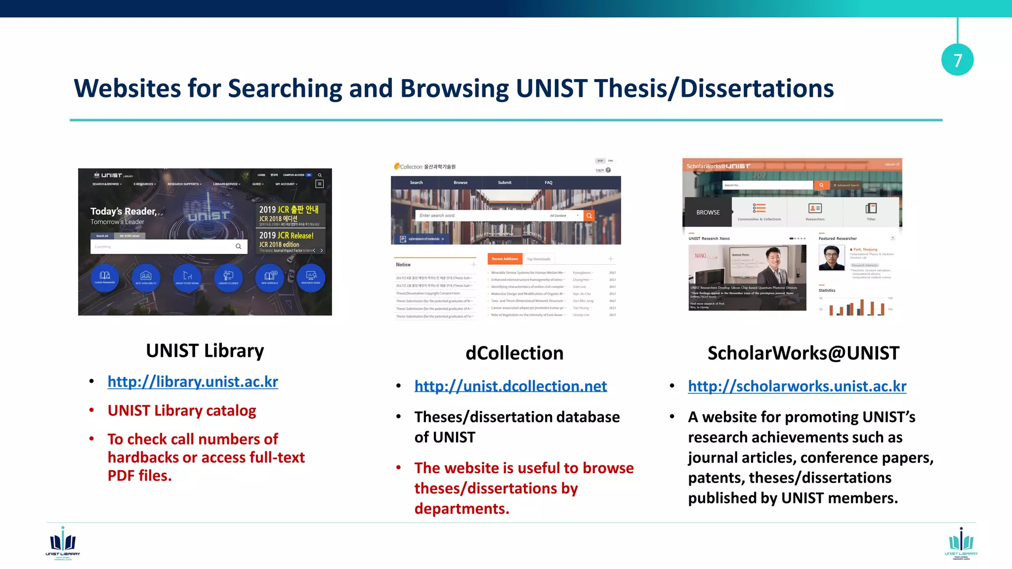 Websites for Searching and Browsing UNIST Thesis/Dissertations
UNIST Library
• http://library.unist.ac.kr
• UNIST Library catalog
• To check call numbers of
hardbacks or access full-text
PDF files.
7
dCollection
• http://unist.dcollection.net
• Theses/dissertation database
of UNIST
• The website is useful to browse
theses/dissertations by
departments.
ScholarWorks@UNIST
• http://scholarworks.unist.ac.kr
• A website for promoting UNIST’s
research achievements such as
journal articles, conference papers,
patents, theses/dissertations
published by UNIST members.
 
